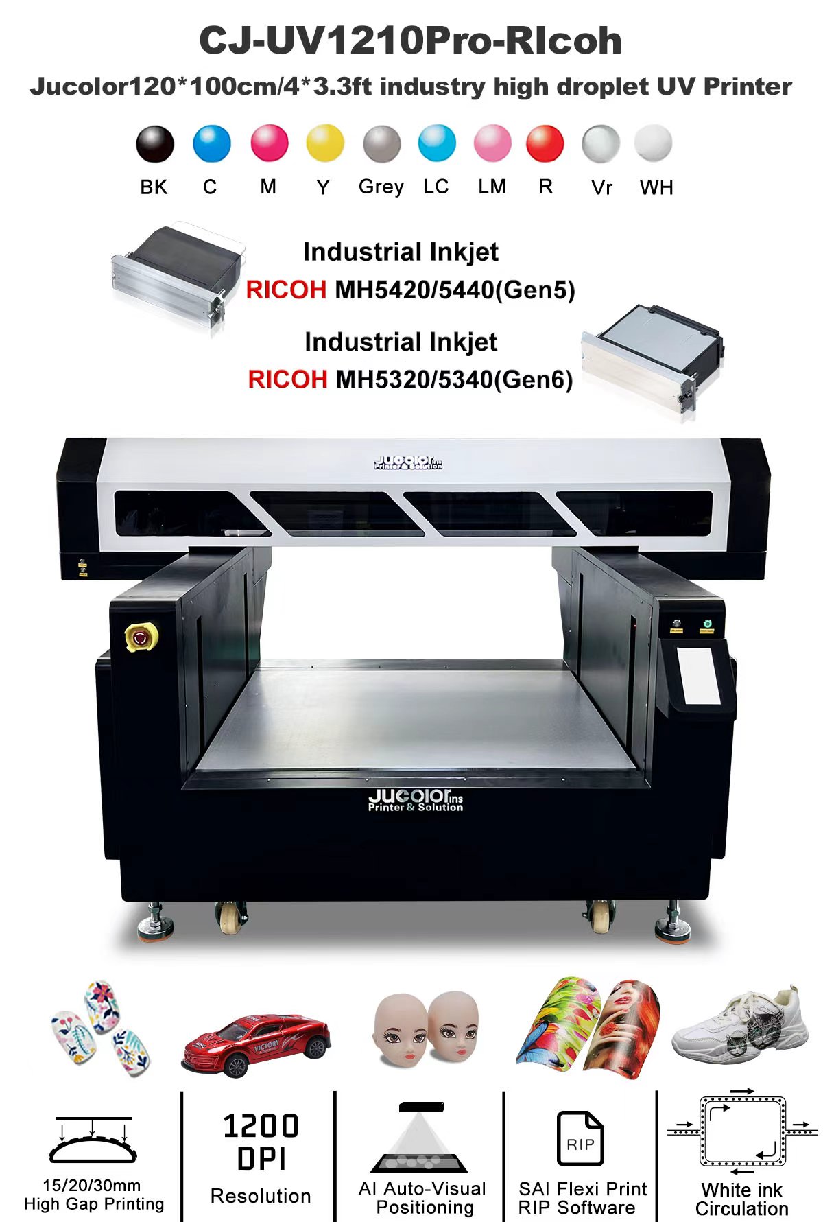 CJ-UVF1210Pro-RIcoh A0 Multi-function Industrial UV Flatbed Printer is newest generation industrial printer developed by Jucolor team. Adopts Ricoh industrial printing engine (RICOH MH5320, MH5420 metal heads) and professional industrial printing control board system,
Stronger stability, longer work lifespan, faster print speed, and greater high droplet print, which greatly meets customers' requirements for faster printing speed, high accuracy printing and high droplet printing.
Effectively used in the fields of personalized souvenirs, customized gifts, suitcases, furniture, advertising printing, industrial production, etc.
Can print almost any medias, include hard and soft materials, such as metal, toys, bottles, Braille, small tubes, pens, mobile phone cases, glass, plastic, wood, leather, rubber, lighters, wood, PVC, acrylic, aluminum, tiles, marble, etc.
Optional AI-scanner visual auto position system makes printing easier without complex positioning and calculation